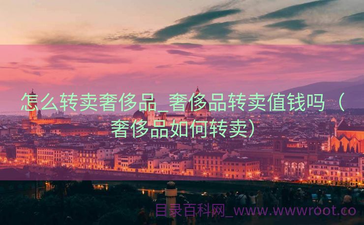 怎么转卖奢侈品_奢侈品转卖值钱吗（奢侈品如何转卖）