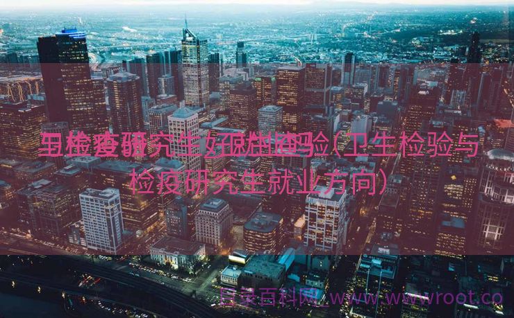 卫生查验
与检疫研究生_卫生查验
与检疫研究生好就业吗（卫生检验与检疫研究生就业方向）