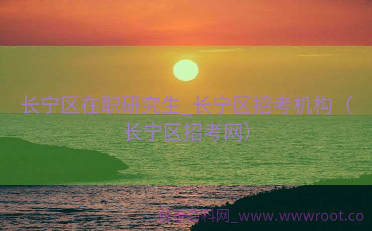 长宁区在职研究生_长宁区招考机构（长宁区招考网）