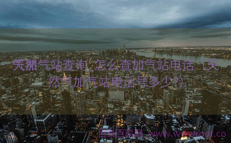 天然

气加气站查询_怎么查加气站电话（天然气加气站电话号多少?）