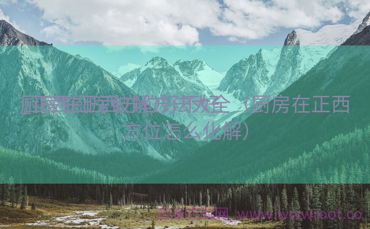 厨房在正西方位好不好

_正西厨房破解方法大全（厨房在正西方位怎么化解）