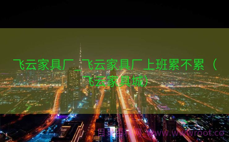 飞云家具厂_飞云家具厂上班累不累（飞云家具城）