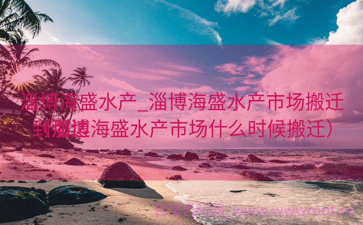 淄博海盛水产_淄博海盛水产市场搬迁到那边

（淄博海盛水产市场什么时候搬迁）