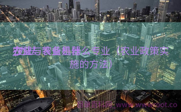 办法
农业与农业机器
_办法
农业与装备是什么专业（农业政策实施的方法）