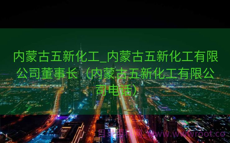 内蒙古五新化工_内蒙古五新化工有限公司董事长（内蒙古五新化工有限公司电话）
