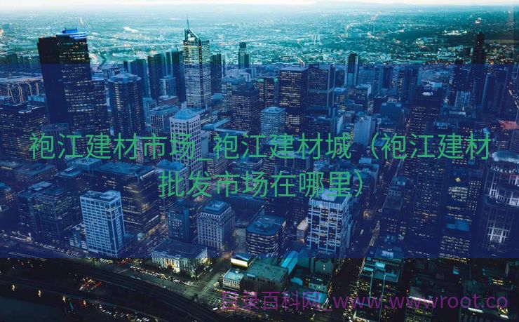 袍江建材市场_袍江建材城（袍江建材批发市场在哪里）