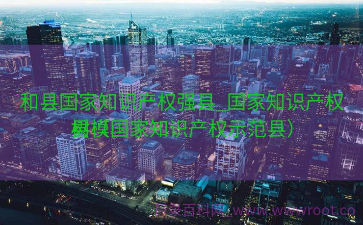 和县国家知识产权强县_国家知识产权树模
县（国家知识产权示范县）