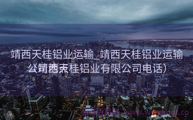 靖西天桂铝业运输_靖西天桂铝业运输公司地点
（靖西天桂铝业有限公司电话）