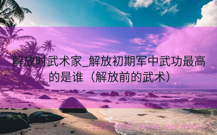 解放时武术家_解放初期军中武功最高的是谁（解放前的武术）