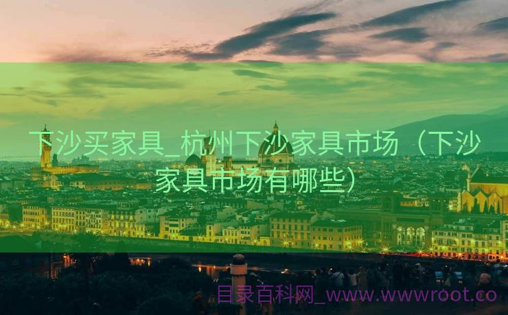 下沙买家具_杭州下沙家具市场（下沙家具市场有哪些）