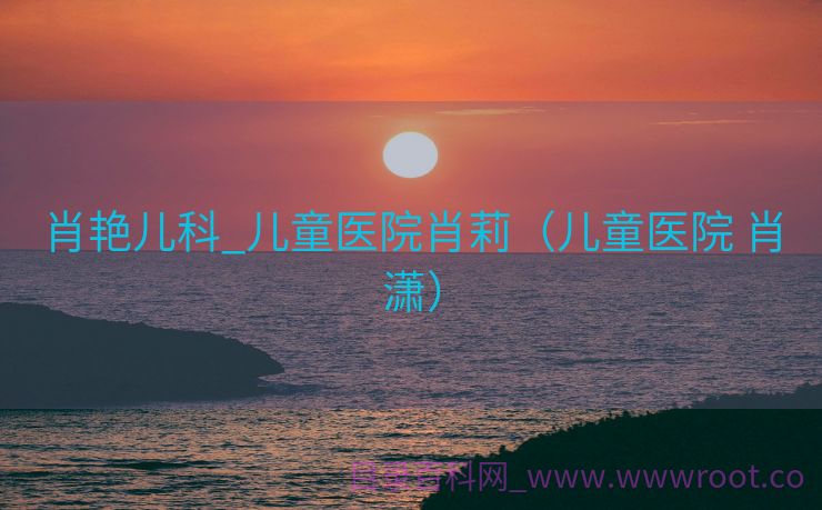 肖艳儿科_儿童医院肖莉（儿童医院 肖潇）