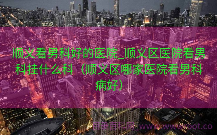 顺义看男科好的医院_顺义区医院看男科挂什么科（顺义区哪家医院看男科病好）
