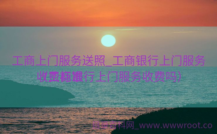 工商上门服务送照_工商银行上门服务收费标准

（工商银行上门服务收费吗）