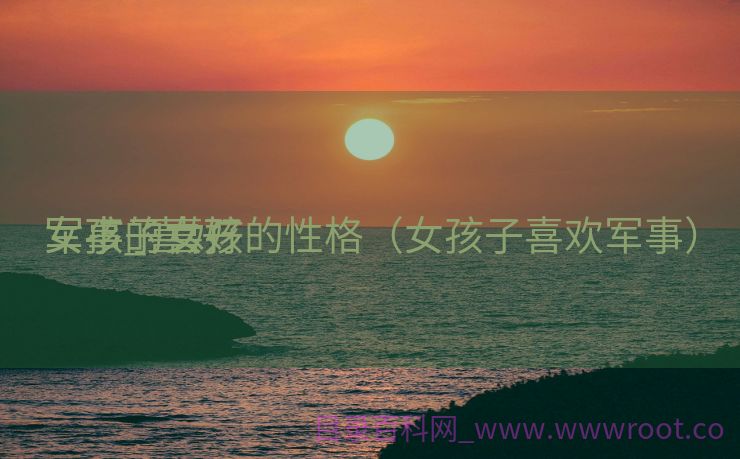 女孩子喜好
军事_喜好
军事的女孩的性格（女孩子喜欢军事）