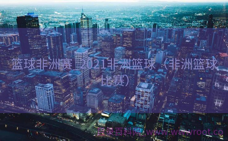 篮球非洲赛_2021非洲篮球（非洲篮球比赛）