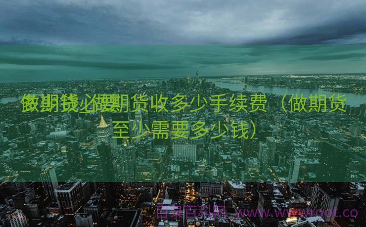 做期货必要
多少钱_做期货收多少手续费（做期货至少需要多少钱）