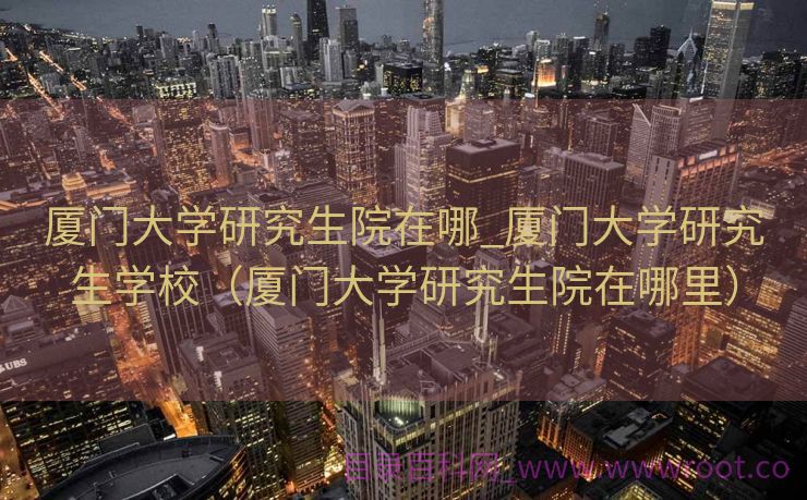 厦门大学研究生院在哪_厦门大学研究生学校（厦门大学研究生院在哪里）