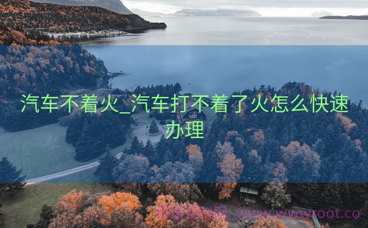 汽车不着火_汽车打不着了火怎么快速办理
