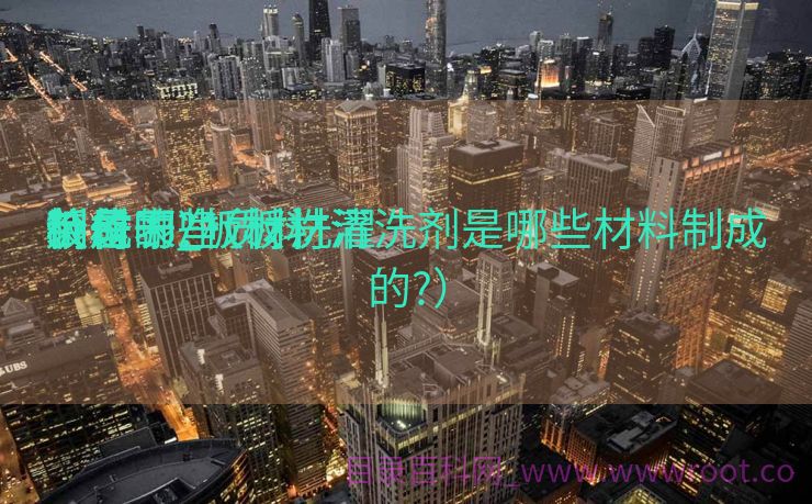 板材干净
装备
价位表_板材洗濯
剂是哪些质料
制成的?（板材清洗剂是哪些材料制成的?）