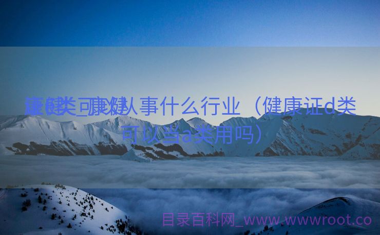 康健
证e类_康健
证E类可以从事什么行业（健康证d类可以当a类用吗）