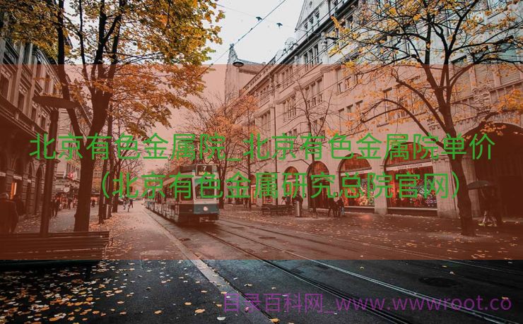 北京有色金属院_北京有色金属院单价（北京有色金属研究总院官网）