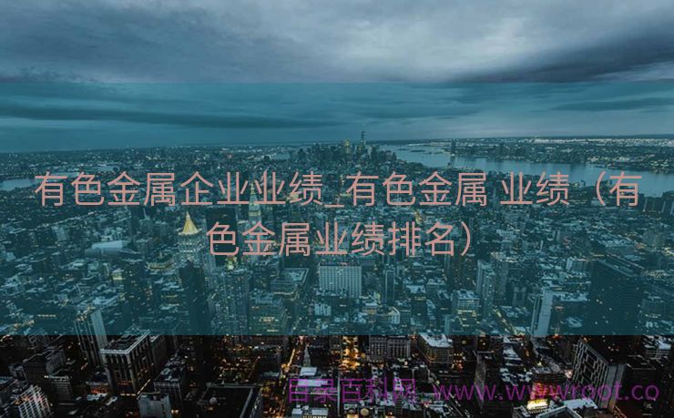有色金属企业业绩_有色金属 业绩（有色金属业绩排名）