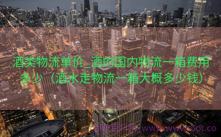 酒类物流单价_酒的国内物流一箱费用多少（酒水走物流一箱大概多少钱）