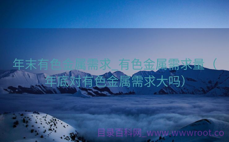 年末有色金属需求_有色金属需求量（年底对有色金属需求大吗）