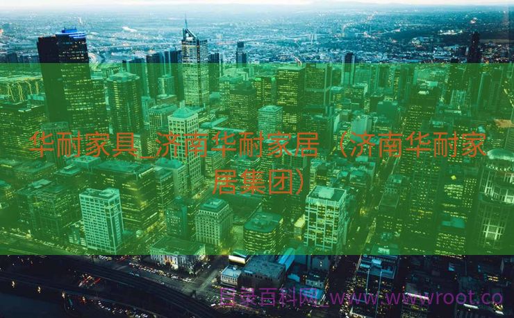 华耐家具_济南华耐家居（济南华耐家居集团）