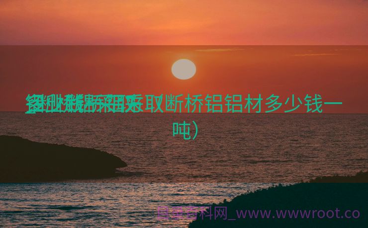 铝业断桥铝采取

_断桥铝采取

多少钱一平方（断桥铝铝材多少钱一吨）