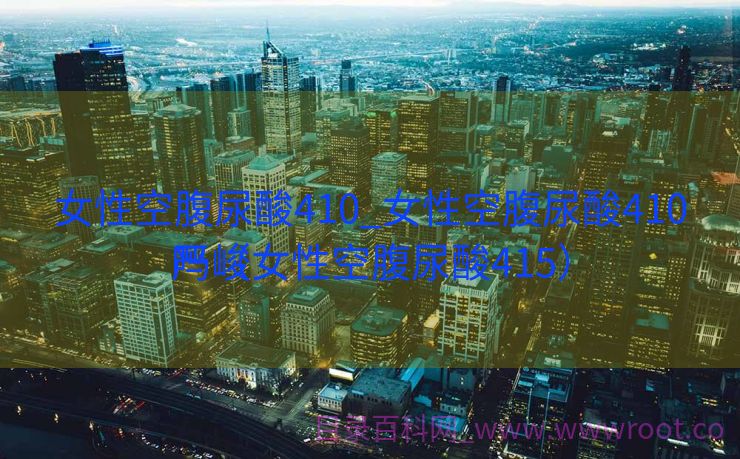 女性空腹尿酸410_女性空腹尿酸410严峻
吗（女性空腹尿酸415）