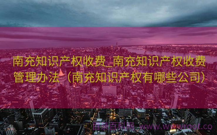 南充知识产权收费_南充知识产权收费管理办法（南充知识产权有哪些公司）