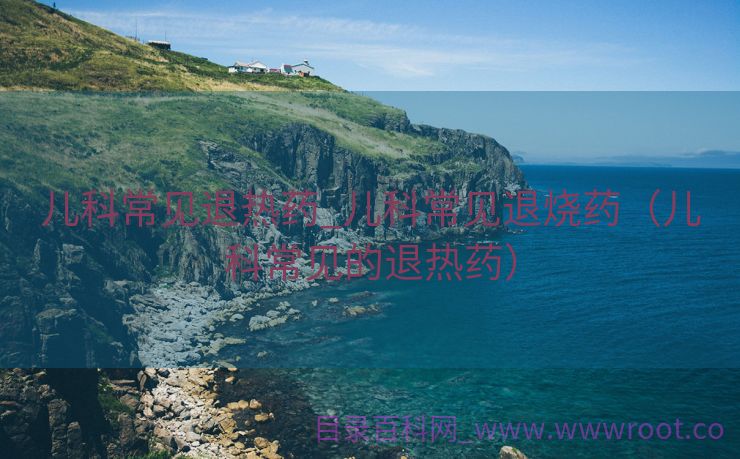 儿科常见退热药_儿科常见退烧药（儿科常见的退热药）