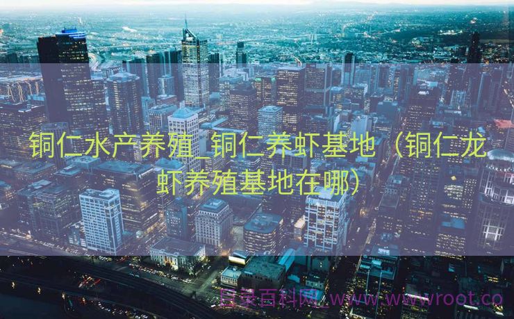 铜仁水产养殖_铜仁养虾基地（铜仁龙虾养殖基地在哪）