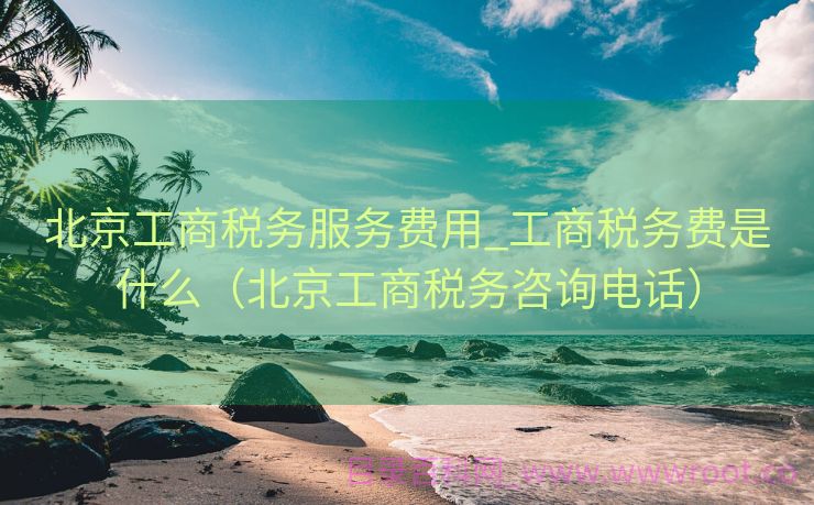 北京工商税务服务费用_工商税务费是什么（北京工商税务咨询电话）