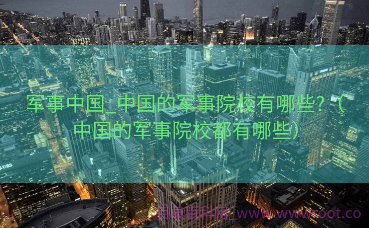 军事中国_中国的军事院校有哪些?（中国的军事院校都有哪些）