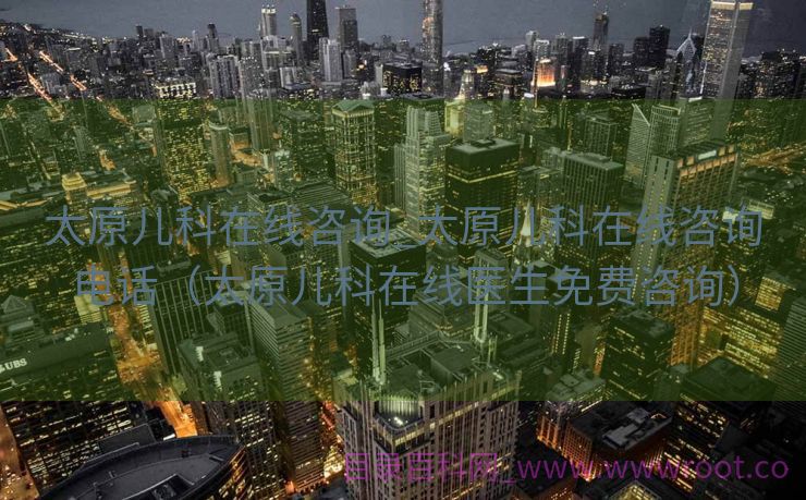 太原儿科在线咨询_太原儿科在线咨询电话（太原儿科在线医生免费咨询）