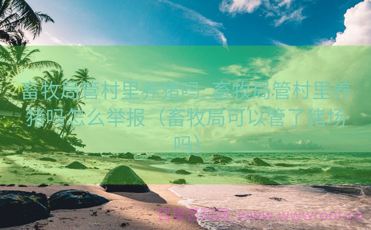 畜牧局管村里养猪吗_畜牧局管村里养猪吗怎么举报（畜牧局可以管了猪场吗）
