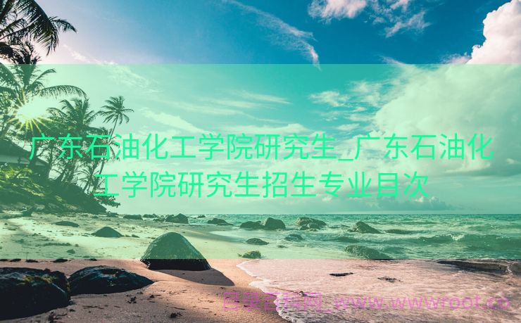广东石油化工学院研究生_广东石油化工学院研究生招生专业目次
