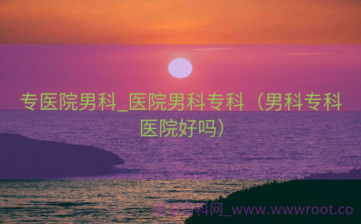 专医院男科_医院男科专科（男科专科医院好吗）