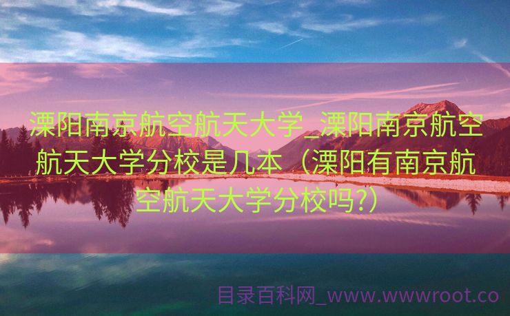 溧阳南京航空航天大学_溧阳南京航空航天大学分校是几本（溧阳有南京航空航天大学分校吗?）