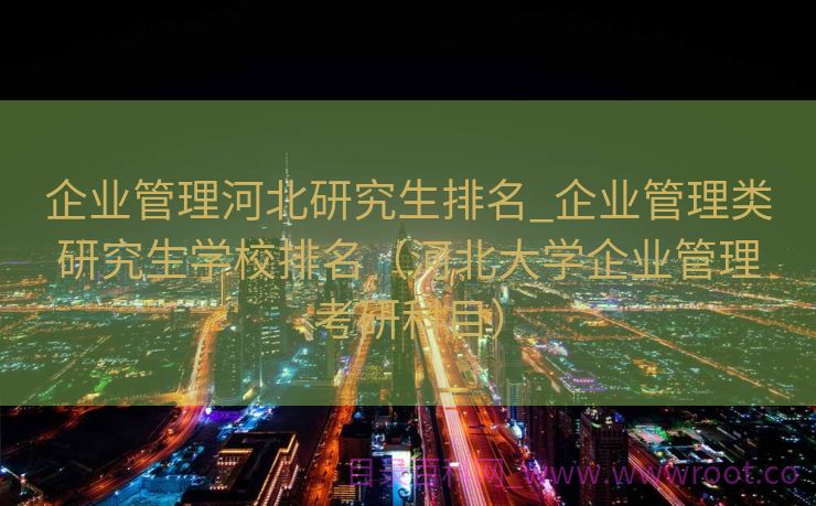 企业管理河北研究生排名_企业管理类研究生学校排名（河北大学企业管理考研科目）