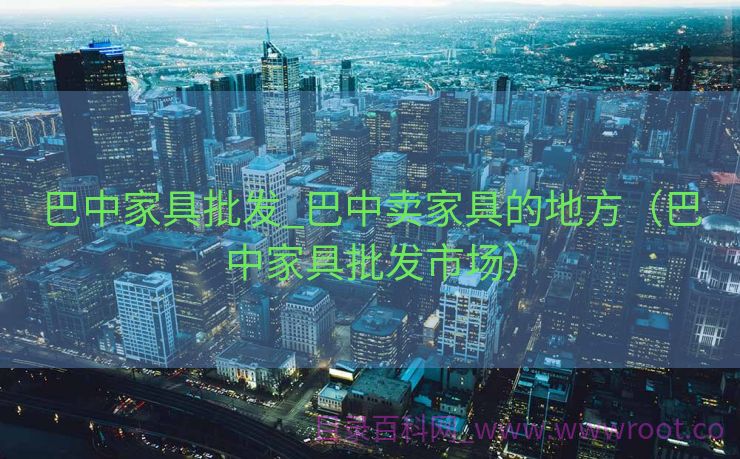 巴中家具批发_巴中卖家具的地方（巴中家具批发市场）