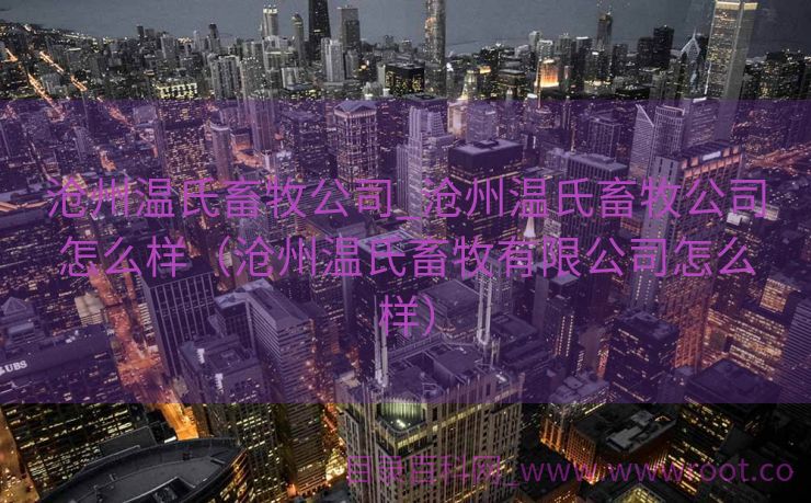 沧州温氏畜牧公司_沧州温氏畜牧公司怎么样（沧州温氏畜牧有限公司怎么样）