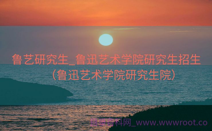 鲁艺研究生_鲁迅艺术学院研究生招生（鲁迅艺术学院研究生院）