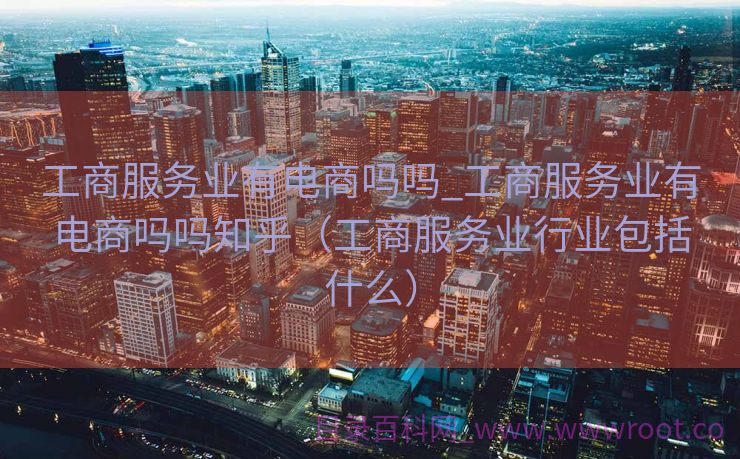 工商服务业有电商吗吗_工商服务业有电商吗吗知乎（工商服务业行业包括什么）