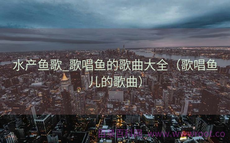 水产鱼歌_歌唱鱼的歌曲大全（歌唱鱼儿的歌曲）
