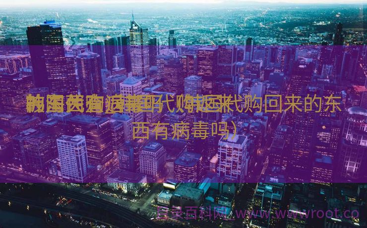 韩国代购返来
被海关查_韩国代购返来
的东西有病毒吗（韩国代购回来的东西有病毒吗）