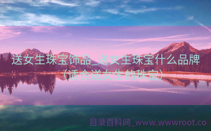 送女生珠宝饰品_送女生珠宝什么品牌（适合送女生的珠宝）