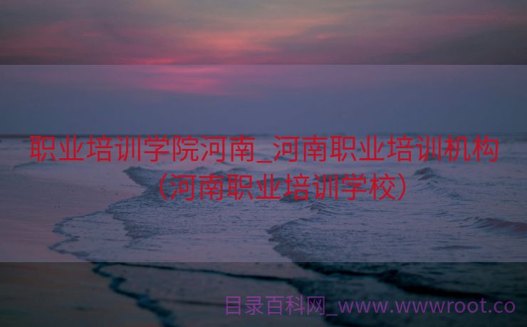 职业培训学院河南_河南职业培训机构（河南职业培训学校）